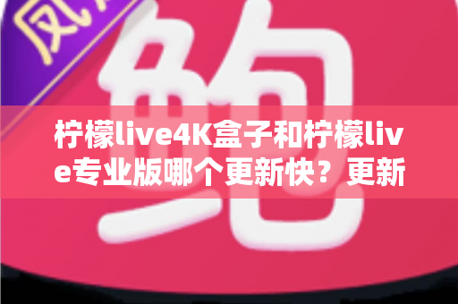 柠檬live4K盒子和柠檬live专业版哪个更新快？更新频率深度对比与选购全指南