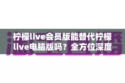 柠檬live会员版能替代柠檬live电脑版吗？全方位深度对比与实用选择指南