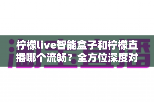 柠檬live智能盒子和柠檬直播哪个流畅？全方位深度对比帮你选出最佳观影方案