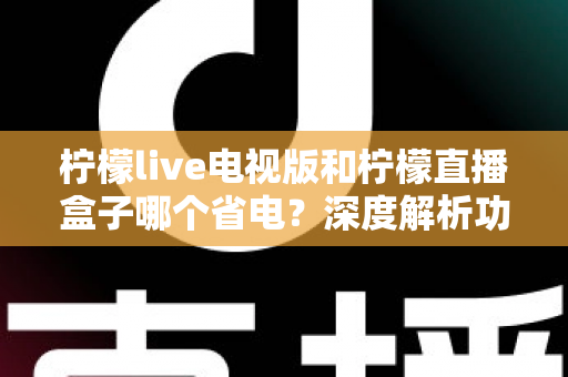 柠檬live电视版和柠檬直播盒子哪个省电?深度解析功耗差异、省电技巧与选购建议 柠檬live电视版和柠檬直播盒子哪个省电?深度解析功耗差异、省电技巧与选购建议