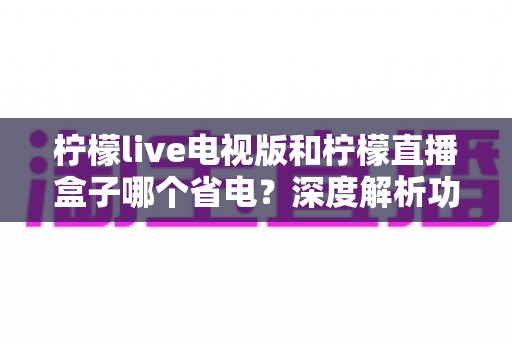 柠檬live电视版和柠檬直播盒子哪个省电？深度解析功耗差异、省电技巧与选购建议