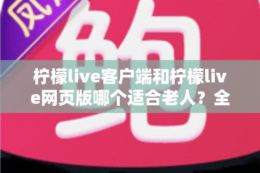 柠檬live客户端和柠檬live网页版哪个适合老人？全面解析帮爸妈选对工具