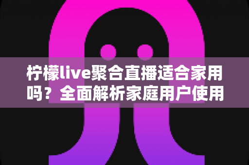 柠檬live聚合直播适合家用吗?全面解析家庭用户使用体验与选购指南 柠檬live聚合直播适合家用吗?全面解析家庭用户使用体验与选购指南
