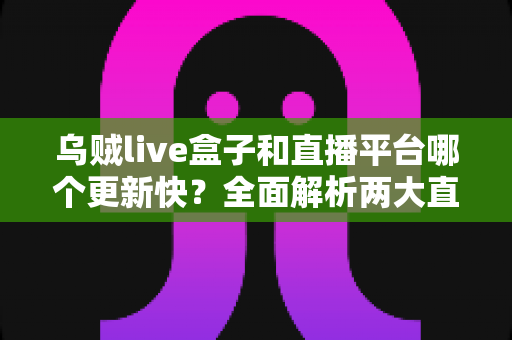 乌贼live盒子和直播平台哪个更新快？全面解析两大直播方案的更新速度与使用体验