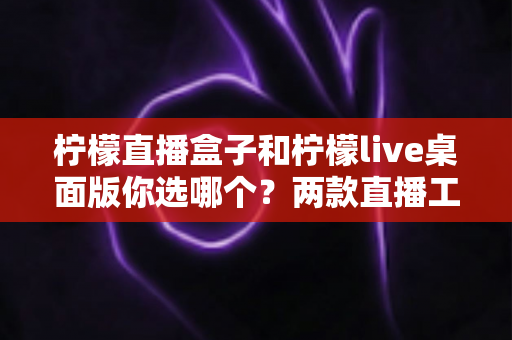柠檬直播盒子和柠檬live桌面版你选哪个？两款直播工具全方位深度对比评测指南