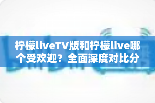 柠檬liveTV版和柠檬live哪个受欢迎?全面深度对比分析与选购使用指南 柠檬liveTV版和柠檬live哪个受欢迎?全面深度对比分析与选购使用指南