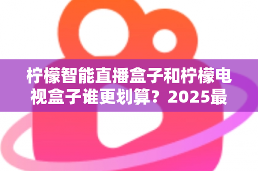 柠檬智能直播盒子和柠檬电视盒子谁更划算？2025最新深度对比评测与省钱选购指南