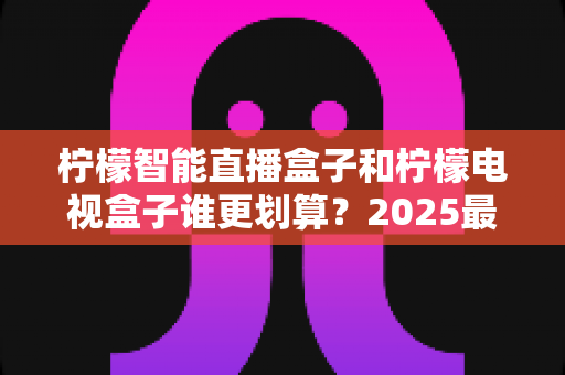 柠檬智能直播盒子和柠檬电视盒子谁更划算？2025最新深度对比评测与省钱选购指南