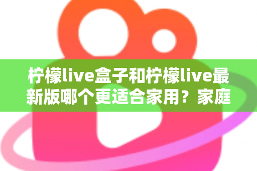 柠檬live盒子和柠檬live最新版哪个更适合家用？家庭观影方案深度对比与选购全攻略