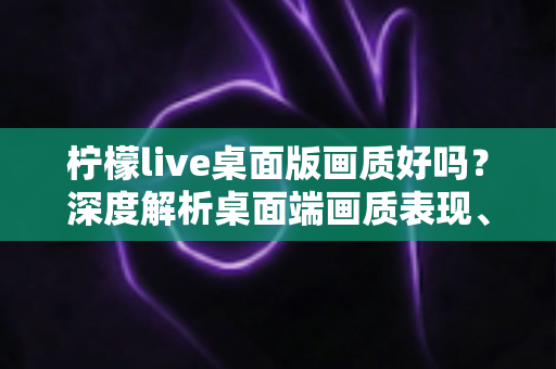 柠檬live桌面版画质好吗？深度解析桌面端画质表现、影响因素与实用优化技巧
