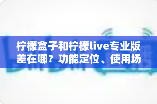 柠檬盒子和柠檬live专业版差在哪?功能定位、使用场景与选择建议全解析 柠檬盒子和柠檬live专业版差在哪?功能定位、使用场景与选择建议全解析