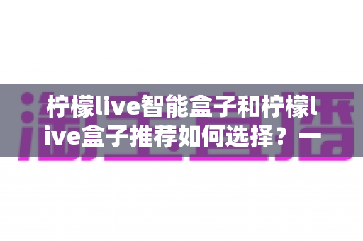 柠檬live智能盒子和柠檬live盒子推荐如何选择?一站式选购攻略帮你避坑省心 柠檬live智能盒子和柠檬live盒子推荐如何选择?一站式选购攻略帮你避坑省心