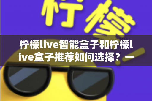 柠檬live智能盒子和柠檬live盒子推荐如何选择？一站式选购攻略帮你避坑省心