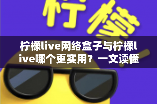 柠檬live网络盒子与柠檬live哪个更实用？一文读懂两大版本的核心差异与选购建议