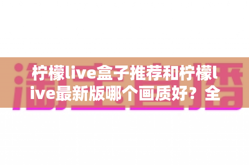 柠檬live盒子推荐和柠檬live最新版哪个画质好?全面解析助你选出最佳观看方案 柠檬live盒子推荐和柠檬live最新版哪个画质好?全面解析助你选出最佳观看方案