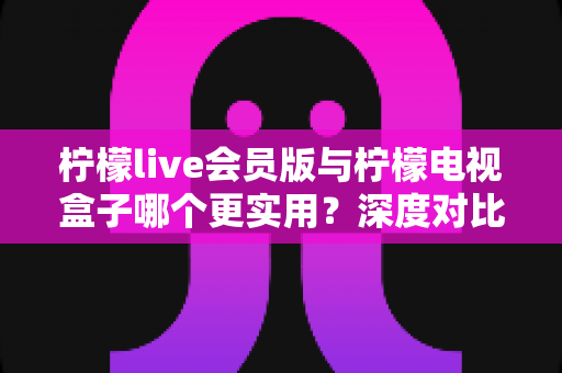 柠檬live会员版与柠檬电视盒子哪个更实用？深度对比评测帮你选对不踩坑