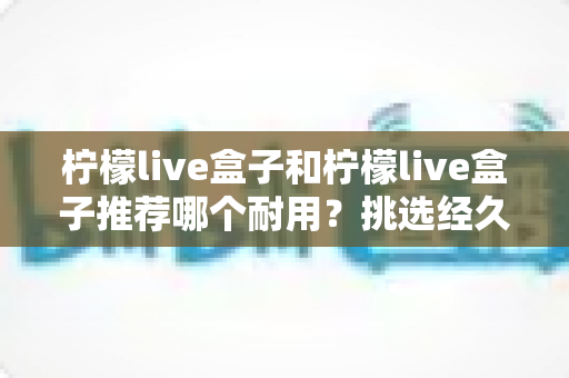 柠檬live盒子和柠檬live盒子推荐哪个耐用?挑选经久耐用电视盒子的权威选购指南 柠檬live盒子和柠檬live盒子推荐哪个耐用?挑选经久耐用电视盒子的权威选购指南