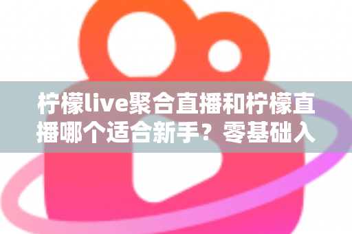 柠檬live聚合直播和柠檬直播哪个适合新手？零基础入门选择全解析