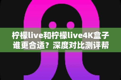 柠檬live和柠檬live4K盒子谁更合适?深度对比测评帮你选出最佳观影方案 柠檬live和柠檬live4K盒子谁更合适?深度对比测评帮你选出最佳观影方案