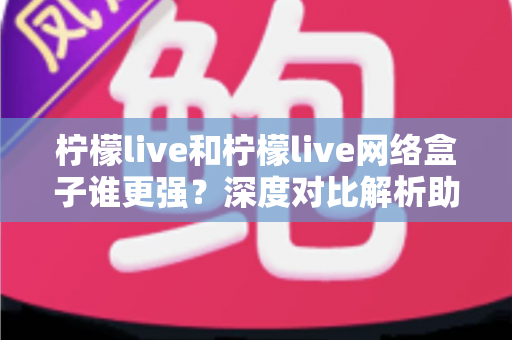 柠檬live和柠檬live网络盒子谁更强？深度对比解析助你找到最佳观影选择