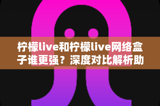 柠檬live和柠檬live网络盒子谁更强？深度对比解析助你找到最佳观影选择