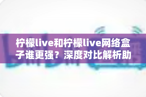 柠檬live和柠檬live网络盒子谁更强？深度对比解析助你找到最佳观影选择