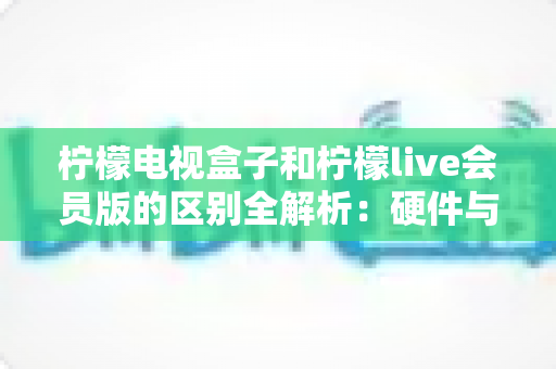 柠檬电视盒子和柠檬live会员版的区别全解析：硬件与软件之争，帮你选对最佳观影方案