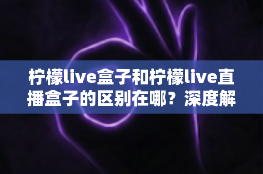 柠檬live盒子和柠檬live直播盒子的区别在哪？深度解析两大热门电视盒子的核心差异与选购指南