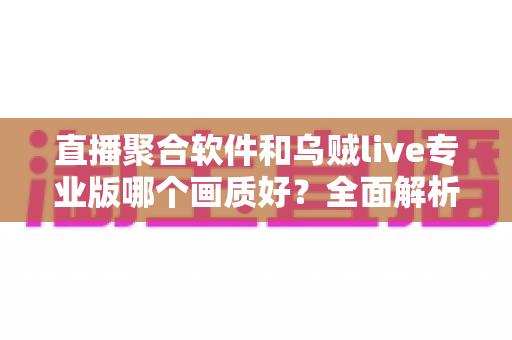 直播聚合软件和乌贼live专业版哪个画质好?全面解析两大观影工具的画质差异与选择指南 直播聚合软件和乌贼live专业版哪个画质好?全面解析两大观影工具的画质差异与选择指南