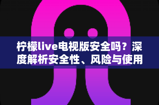 柠檬live电视版安全吗？深度解析安全性、风险与使用指南