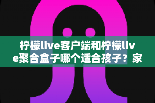 柠檬live客户端和柠檬live聚合盒子哪个适合孩子?家长必看的全方位对比与选择指南 柠檬live客户端和柠檬live聚合盒子哪个适合孩子?家长必看的全方位对比与选择指南