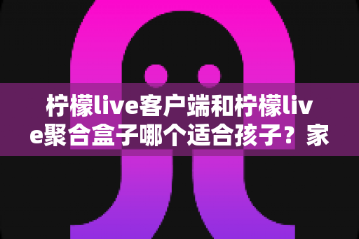 柠檬live客户端和柠檬live聚合盒子哪个适合孩子？家长必看的全方位对比与选择指南