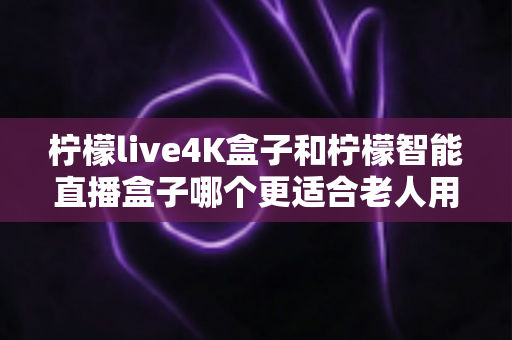 柠檬live4K盒子和柠檬智能直播盒子哪个更适合老人用？中老年家庭电视盒子选购全指南
