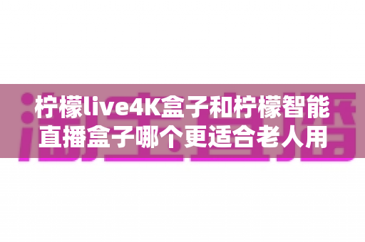 柠檬live4K盒子和柠檬智能直播盒子哪个更适合老人用？中老年家庭电视盒子选购全指南
