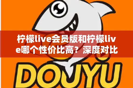 柠檬live会员版和柠檬live哪个性价比高?深度对比分析帮你做出明智选择 柠檬live会员版和柠檬live哪个性价比高?深度对比分析帮你做出明智选择