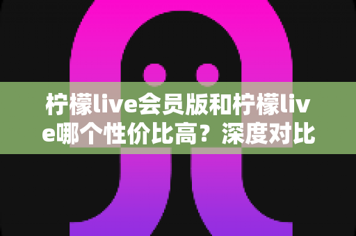 柠檬live会员版和柠檬live哪个性价比高?深度对比分析帮你做出明智选择 柠檬live会员版和柠檬live哪个性价比高?深度对比分析帮你做出明智选择