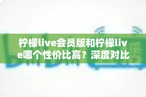 柠檬live会员版和柠檬live哪个性价比高？深度对比分析帮你做出明智选择