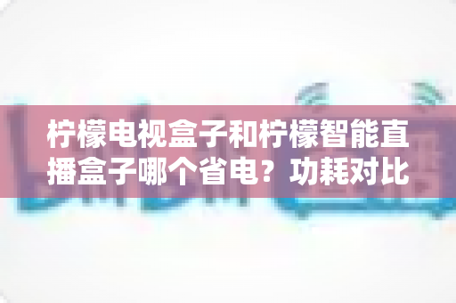 柠檬电视盒子和柠檬智能直播盒子哪个省电?功耗对比全解析与实用省电指南 柠檬电视盒子和柠檬智能直播盒子哪个省电?功耗对比全解析与实用省电指南