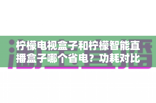 柠檬电视盒子和柠檬智能直播盒子哪个省电？功耗对比全解析与实用省电指南