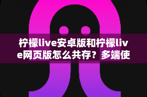 柠檬live安卓版和柠檬live网页版怎么共存？多端使用全攻略与实用技巧详解