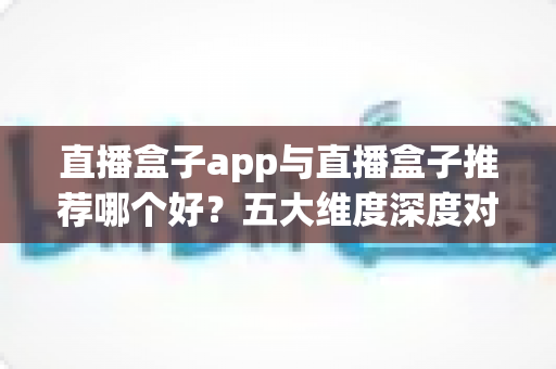 直播盒子app与直播盒子推荐哪个好？五大维度深度对比助你找到最适合的观影方案