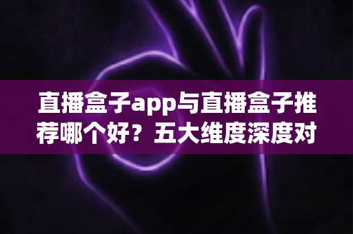 直播盒子app与直播盒子推荐哪个好？五大维度深度对比助你找到最适合的观影方案