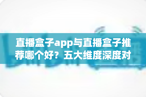 直播盒子app与直播盒子推荐哪个好？五大维度深度对比助你找到最适合的观影方案