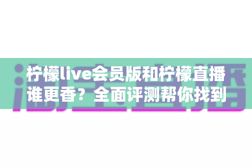 柠檬live会员版和柠檬直播谁更香？全面评测帮你找到最适合的观看方案