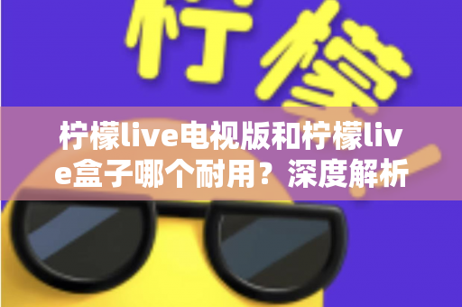 柠檬live电视版和柠檬live盒子哪个耐用?深度解析使用寿命与选购指南 柠檬live电视版和柠檬live盒子哪个耐用?深度解析使用寿命与选购指南