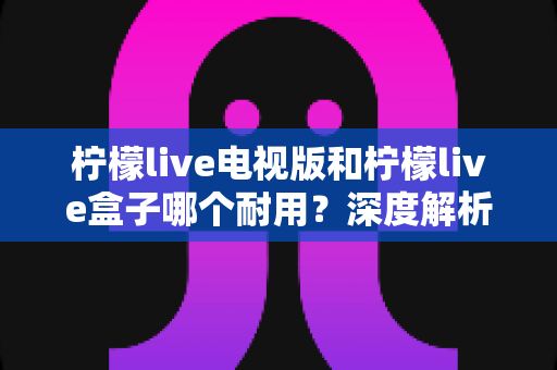 柠檬live电视版和柠檬live盒子哪个耐用?深度解析使用寿命与选购指南 柠檬live电视版和柠檬live盒子哪个耐用?深度解析使用寿命与选购指南
