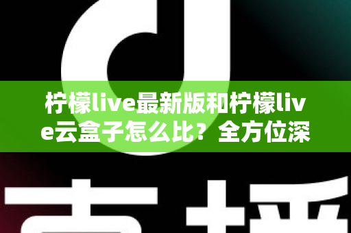 柠檬live最新版和柠檬live云盒子怎么比？全方位深度对比帮你做出明智选择