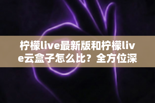 柠檬live最新版和柠檬live云盒子怎么比？全方位深度对比帮你做出明智选择