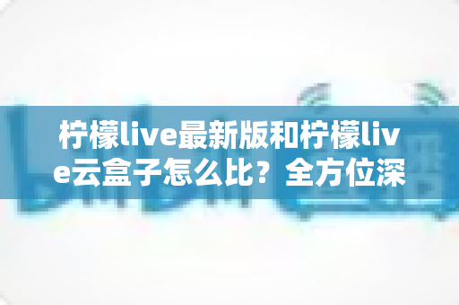 柠檬live最新版和柠檬live云盒子怎么比？全方位深度对比帮你做出明智选择