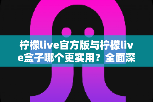 柠檬live官方版与柠檬live盒子哪个更实用？全面深度对比解析，帮你选对最适合的版本